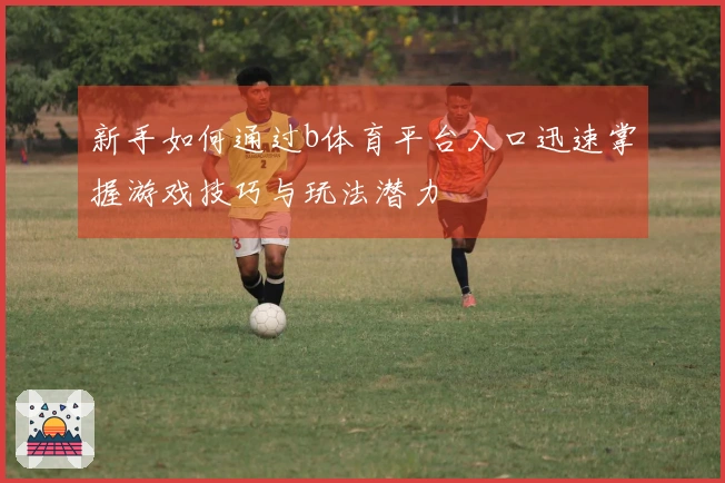 新手如何通过b体育平台入口迅速掌握游戏技巧与玩法潜力