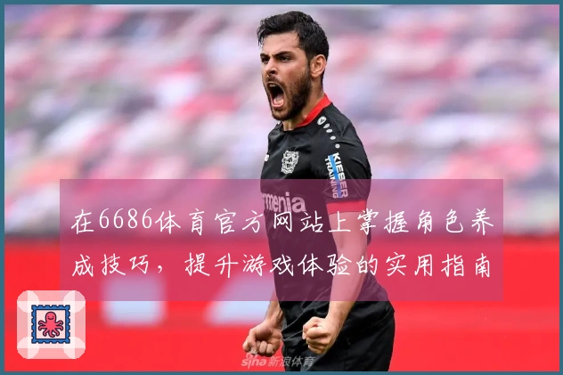在6686体育官方网站上掌握角色养成技巧，提升游戏体验的实用指南